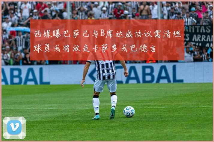 西媒曝巴萨已与B席达成协议需清理球员或将放走卡萨多或巴德吉