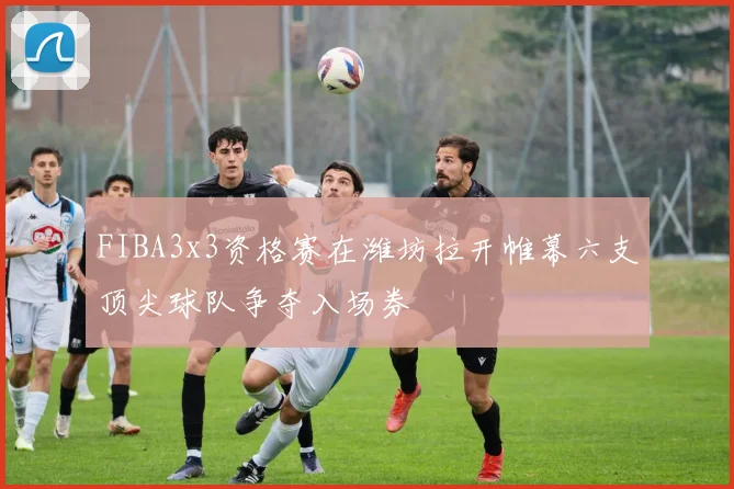 FIBA3x3资格赛在潍坊拉开帷幕六支顶尖球队争夺入场券