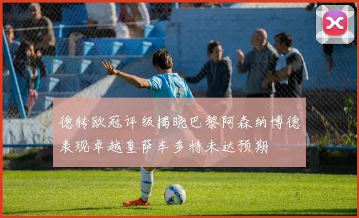 德转欧冠评级揭晓巴黎阿森纳博德表现卓越皇萨车多特未达预期