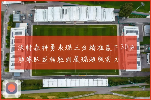 沃特森神勇表现三分精准轰下30分助球队逆转胜利展现超级实力